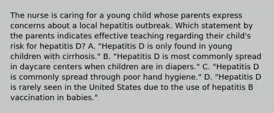 The nurse is caring for a young child whose parents express concerns about a local hepatitis outbreak. Which statement by the parents indicates effective teaching regarding their​ child's risk for hepatitis​ D? A. ​"Hepatitis D is only found in young children with​ cirrhosis." B. ​"Hepatitis D is most commonly spread in daycare centers when children are in​ diapers." C. ​"Hepatitis D is commonly spread through poor hand​ hygiene." D. ​"Hepatitis D is rarely seen in the United States due to the use of hepatitis B vaccination in​ babies."