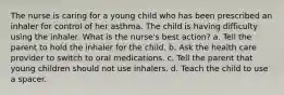 The nurse is caring for a young child who has been prescribed an inhaler for control of her asthma. The child is having difficulty using the inhaler. What is the nurse's best action? a. Tell the parent to hold the inhaler for the child. b. Ask the health care provider to switch to oral medications. c. Tell the parent that young children should not use inhalers. d. Teach the child to use a spacer.