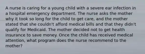 A nurse is caring for a young child with a severe ear infection in a hospital emergency department. The nurse asks the mother why it took so long for the child to get care, and the mother stated that she couldn't afford medical bills and that they didn't qualify for Medicaid. The mother decided not to get health insurance to save money. Once the child has received medical attention, what program does the nurse recommend to the mother?