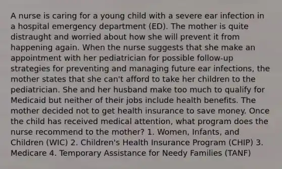 A nurse is caring for a young child with a severe ear infection in a hospital emergency department (ED). The mother is quite distraught and worried about how she will prevent it from happening again. When the nurse suggests that she make an appointment with her pediatrician for possible follow-up strategies for preventing and managing future ear infections, the mother states that she can't afford to take her children to the pediatrician. She and her husband make too much to qualify for Medicaid but neither of their jobs include health benefits. The mother decided not to get health insurance to save money. Once the child has received medical attention, what program does the nurse recommend to the mother? 1. Women, Infants, and Children (WIC) 2. Children's Health Insurance Program (CHIP) 3. Medicare 4. Temporary Assistance for Needy Families (TANF)