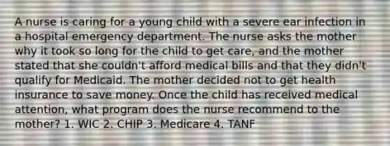 A nurse is caring for a young child with a severe ear infection in a hospital emergency department. The nurse asks the mother why it took so long for the child to get care, and the mother stated that she couldn't afford medical bills and that they didn't qualify for Medicaid. The mother decided not to get health insurance to save money. Once the child has received medical attention, what program does the nurse recommend to the mother? 1. WIC 2. CHIP 3. Medicare 4. TANF