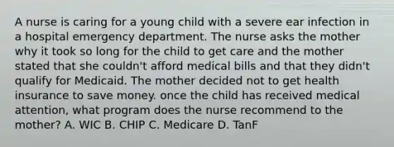 A nurse is caring for a young child with a severe ear infection in a hospital emergency department. The nurse asks the mother why it took so long for the child to get care and the mother stated that she couldn't afford medical bills and that they didn't qualify for Medicaid. The mother decided not to get health insurance to save money. once the child has received medical attention, what program does the nurse recommend to the mother? A. WIC B. CHIP C. Medicare D. TanF