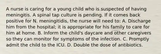 A nurse is caring for a young child who is suspected of having meningitis. A spinal tap culture is pending. If it comes back positive for N. meningitidis, the nurse will need to: A. Discharge him from the hospital; it is appropriate for his family to care for him at home. B. Inform the child's daycare and other caregivers so they can monitor for symptoms of the infection. C. Promptly admit the child to the ICU. D. Double the dose of antibiotics.