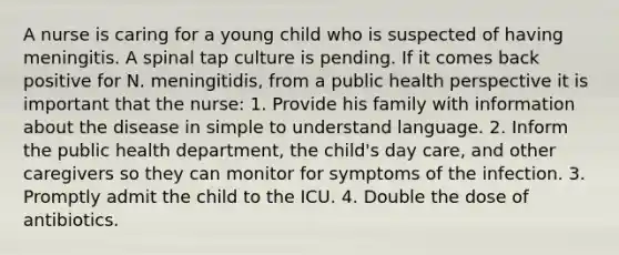 A nurse is caring for a young child who is suspected of having meningitis. A spinal tap culture is pending. If it comes back positive for N. meningitidis, from a public health perspective it is important that the nurse: 1. Provide his family with information about the disease in simple to understand language. 2. Inform the public health department, the child's day care, and other caregivers so they can monitor for symptoms of the infection. 3. Promptly admit the child to the ICU. 4. Double the dose of antibiotics.