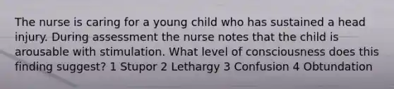 The nurse is caring for a young child who has sustained a head injury. During assessment the nurse notes that the child is arousable with stimulation. What level of consciousness does this finding suggest? 1 Stupor 2 Lethargy 3 Confusion 4 Obtundation