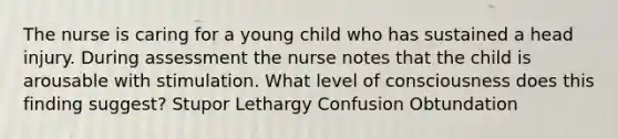 The nurse is caring for a young child who has sustained a head injury. During assessment the nurse notes that the child is arousable with stimulation. What level of consciousness does this finding suggest? Stupor Lethargy Confusion Obtundation