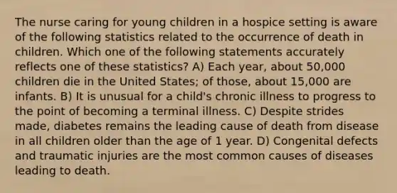 The nurse caring for young children in a hospice setting is aware of the following statistics related to the occurrence of death in children. Which one of the following statements accurately reflects one of these statistics? A) Each year, about 50,000 children die in the United States; of those, about 15,000 are infants. B) It is unusual for a child's chronic illness to progress to the point of becoming a terminal illness. C) Despite strides made, diabetes remains the leading cause of death from disease in all children older than the age of 1 year. D) Congenital defects and traumatic injuries are the most common causes of diseases leading to death.