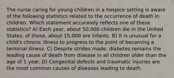 The nurse caring for young children in a hospice setting is aware of the following statistics related to the occurrence of death in children. Which statement accurately reflects one of these statistics? A) Each year, about 50,000 children die in the United States; of those, about 15,000 are infants. B) It is unusual for a child's chronic illness to progress to the point of becoming a terminal illness. C) Despite strides made, diabetes remains the leading cause of death from disease in all children older than the age of 1 year. D) Congenital defects and traumatic injuries are the most common causes of diseases leading to death.