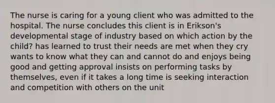 The nurse is caring for a young client who was admitted to the hospital. The nurse concludes this client is in Erikson's developmental stage of industry based on which action by the child? has learned to trust their needs are met when they cry wants to know what they can and cannot do and enjoys being good and getting approval insists on performing tasks by themselves, even if it takes a long time is seeking interaction and competition with others on the unit