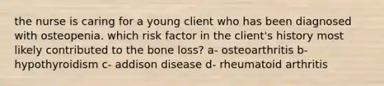 the nurse is caring for a young client who has been diagnosed with osteopenia. which risk factor in the client's history most likely contributed to the bone loss? a- osteoarthritis b- hypothyroidism c- addison disease d- rheumatoid arthritis