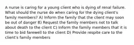 A nurse is caring for a young client who is dying of renal failure. What should the nurse do when caring for the dying client's family members? A) Inform the family that the client may soon be out of danger B) Request the family members not to talk about death to the client C) Inform the family members that it is time to bid farewell to the client D) Provide respite care to the client's family members