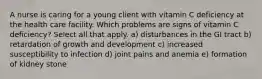 A nurse is caring for a young client with vitamin C deficiency at the health care facility. Which problems are signs of vitamin C deficiency? Select all that apply. a) disturbances in the GI tract b) retardation of growth and development c) increased susceptibility to infection d) joint pains and anemia e) formation of kidney stone