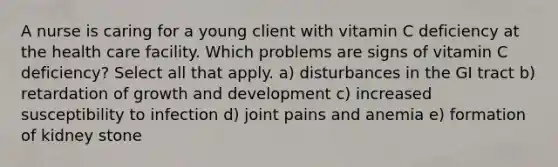 A nurse is caring for a young client with vitamin C deficiency at the health care facility. Which problems are signs of vitamin C deficiency? Select all that apply. a) disturbances in the GI tract b) retardation of <a href='https://www.questionai.com/knowledge/kde2iCObwW-growth-and-development' class='anchor-knowledge'>growth and development</a> c) increased susceptibility to infection d) joint pains and anemia e) formation of kidney stone