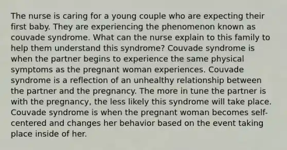 The nurse is caring for a young couple who are expecting their first baby. They are experiencing the phenomenon known as couvade syndrome. What can the nurse explain to this family to help them understand this syndrome? Couvade syndrome is when the partner begins to experience the same physical symptoms as the pregnant woman experiences. Couvade syndrome is a reflection of an unhealthy relationship between the partner and the pregnancy. The more in tune the partner is with the pregnancy, the less likely this syndrome will take place. Couvade syndrome is when the pregnant woman becomes self-centered and changes her behavior based on the event taking place inside of her.