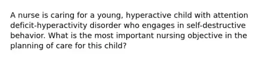 A nurse is caring for a young, hyperactive child with attention deficit-hyperactivity disorder who engages in self-destructive behavior. What is the most important nursing objective in the planning of care for this child?