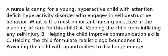 A nurse is caring for a young, hyperactive child with attention deficit-hyperactivity disorder who engages in self-destructive behavior. What is the most important nursing objective in the planning of care for this child? A. Keeping the child from inflicting any self-injury B. Helping the child improve communication skills C. Helping the child formulate realistic ego boundaries D. Providing the child with opportunities to discharge energy