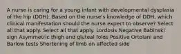 A nurse is caring for a young infant with developmental dysplasia of the hip (DDH). Based on the nurse's knowledge of DDH, which clinical manifestation should the nurse expect to observe? Select all that apply. Select all that apply. Lordosis Negative Babinski sign Asymmetric thigh and gluteal folds Positive Ortolani and Barlow tests Shortening of limb on affected side