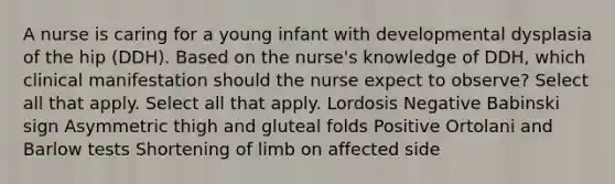 A nurse is caring for a young infant with developmental dysplasia of the hip (DDH). Based on the nurse's knowledge of DDH, which clinical manifestation should the nurse expect to observe? Select all that apply. Select all that apply. Lordosis Negative Babinski sign Asymmetric thigh and gluteal folds Positive Ortolani and Barlow tests Shortening of limb on affected side