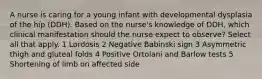 A nurse is caring for a young infant with developmental dysplasia of the hip (DDH). Based on the nurse's knowledge of DDH, which clinical manifestation should the nurse expect to observe? Select all that apply. 1 Lordosis 2 Negative Babinski sign 3 Asymmetric thigh and gluteal folds 4 Positive Ortolani and Barlow tests 5 Shortening of limb on affected side