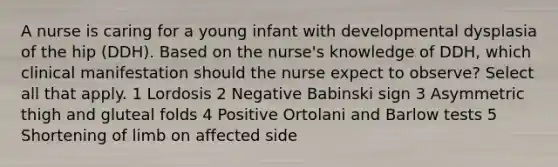 A nurse is caring for a young infant with developmental dysplasia of the hip (DDH). Based on the nurse's knowledge of DDH, which clinical manifestation should the nurse expect to observe? Select all that apply. 1 Lordosis 2 Negative Babinski sign 3 Asymmetric thigh and gluteal folds 4 Positive Ortolani and Barlow tests 5 Shortening of limb on affected side