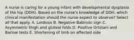 A nurse is caring for a young infant with developmental dysplasia of the hip (DDH). Based on the nurse's knowledge of DDH, which clinical manifestation should the nurse expect to observe? Select all that apply. A. Lordosis B. Negative Babinski sign C. Asymmetric thigh and gluteal folds D. Positive Ortolani and Barlow tests E. Shortening of limb on affected side