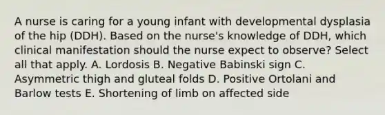 A nurse is caring for a young infant with developmental dysplasia of the hip (DDH). Based on the nurse's knowledge of DDH, which clinical manifestation should the nurse expect to observe? Select all that apply. A. Lordosis B. Negative Babinski sign C. Asymmetric thigh and gluteal folds D. Positive Ortolani and Barlow tests E. Shortening of limb on affected side