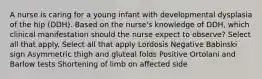 A nurse is caring for a young infant with developmental dysplasia of the hip (DDH). Based on the nurse's knowledge of DDH, which clinical manifestation should the nurse expect to observe? Select all that apply. Select all that apply Lordosis Negative Babinski sign Asymmetric thigh and gluteal folds Positive Ortolani and Barlow tests Shortening of limb on affected side