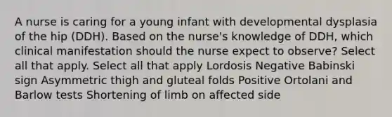 A nurse is caring for a young infant with developmental dysplasia of the hip (DDH). Based on the nurse's knowledge of DDH, which clinical manifestation should the nurse expect to observe? Select all that apply. Select all that apply Lordosis Negative Babinski sign Asymmetric thigh and gluteal folds Positive Ortolani and Barlow tests Shortening of limb on affected side