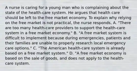 A nurse is caring for a young man who is complaining about the state of the health-care system. He argues that health care should be left to the free market economy. To explain why relying on the free market is not practical, the nurse responds, A. "There are too many health-care providers to support the health-care system in a free market economy." B. "A free market system is difficult to implement because during emergencies, patients and their families are unable to properly research local emergency care options." C. "The American health-care system is already based on a free market system." D. "A free market economy is based on the sale of goods, and does not apply to the health-care system.