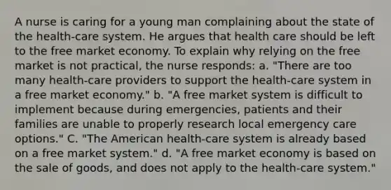 A nurse is caring for a young man complaining about the state of the health-care system. He argues that health care should be left to the free market economy. To explain why relying on the free market is not practical, the nurse responds: a. "There are too many health-care providers to support the health-care system in a free market economy." b. "A free market system is difficult to implement because during emergencies, patients and their families are unable to properly research local emergency care options." C. "The American health-care system is already based on a free market system." d. "A free market economy is based on the sale of goods, and does not apply to the health-care system."