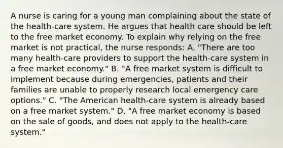 A nurse is caring for a young man complaining about the state of the health-care system. He argues that health care should be left to the free market economy. To explain why relying on the free market is not practical, the nurse responds: A. "There are too many health-care providers to support the health-care system in a free market economy." B. "A free market system is difficult to implement because during emergencies, patients and their families are unable to properly research local emergency care options." C. "The American health-care system is already based on a free market system." D. "A free market economy is based on the sale of goods, and does not apply to the health-care system."