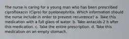 The nurse is caring for a young man who has been prescribed ciprofloxacin (Cipro) for pyelonephritis. Which information should the nurse include in order to prevent recurrence? a. Take this medication with a full glass of water. b. Take antacids 2 h after this medication. c. Take the entire prescription. d. Take this medication on an empty stomach.