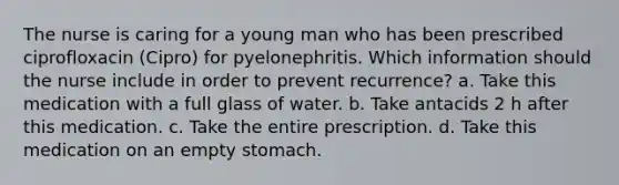 The nurse is caring for a young man who has been prescribed ciprofloxacin (Cipro) for pyelonephritis. Which information should the nurse include in order to prevent recurrence? a. Take this medication with a full glass of water. b. Take antacids 2 h after this medication. c. Take the entire prescription. d. Take this medication on an empty stomach.