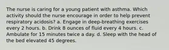 The nurse is caring for a young patient with asthma. Which activity should the nurse encourage in order to help prevent respiratory acidosis? a. Engage in deep-breathing exercises every 2 hours. b. Drink 8 ounces of fluid every 4 hours. c. Ambulate for 15 minutes twice a day. d. Sleep with the head of the bed elevated 45 degrees.