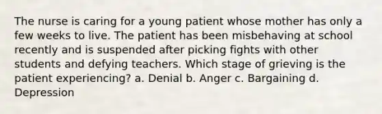 The nurse is caring for a young patient whose mother has only a few weeks to live. The patient has been misbehaving at school recently and is suspended after picking fights with other students and defying teachers. Which stage of grieving is the patient experiencing? a. Denial b. Anger c. Bargaining d. Depression