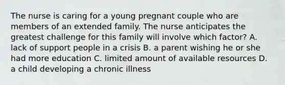 The nurse is caring for a young pregnant couple who are members of an extended family. The nurse anticipates the greatest challenge for this family will involve which factor? A. lack of support people in a crisis B. a parent wishing he or she had more education C. limited amount of available resources D. a child developing a chronic illness