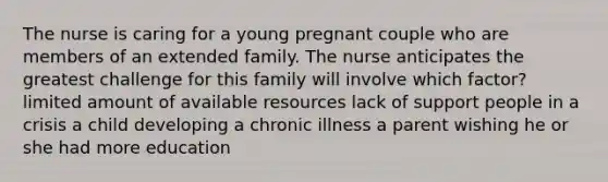 The nurse is caring for a young pregnant couple who are members of an extended family. The nurse anticipates the greatest challenge for this family will involve which factor? limited amount of available resources lack of support people in a crisis a child developing a chronic illness a parent wishing he or she had more education