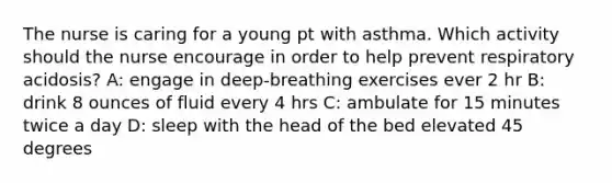 The nurse is caring for a young pt with asthma. Which activity should the nurse encourage in order to help prevent respiratory acidosis? A: engage in deep-breathing exercises ever 2 hr B: drink 8 ounces of fluid every 4 hrs C: ambulate for 15 minutes twice a day D: sleep with the head of the bed elevated 45 degrees