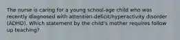 The nurse is caring for a young​ school-age child who was recently diagnosed with​ attention-deficit/hyperactivity disorder​ (ADHD). Which statement by the​ child's mother requires follow up​ teaching?