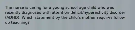 The nurse is caring for a young​ school-age child who was recently diagnosed with​ attention-deficit/hyperactivity disorder​ (ADHD). Which statement by the​ child's mother requires follow up​ teaching?