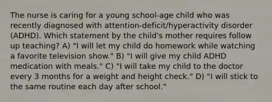 The nurse is caring for a young school-age child who was recently diagnosed with attention-deficit/hyperactivity disorder (ADHD). Which statement by the child's mother requires follow up teaching? A) "I will let my child do homework while watching a favorite television show." B) "I will give my child ADHD medication with meals." C) "I will take my child to the doctor every 3 months for a weight and height check." D) "I will stick to the same routine each day after school."