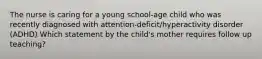 The nurse is caring for a young school-age child who was recently diagnosed with attention-deficit/hyperactivity disorder (ADHD) Which statement by the child's mother requires follow up teaching?