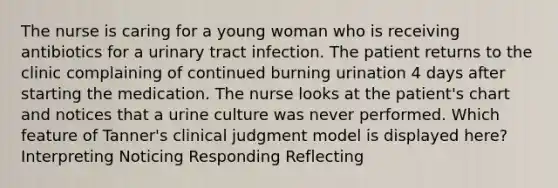 The nurse is caring for a young woman who is receiving antibiotics for a urinary tract infection. The patient returns to the clinic complaining of continued burning urination 4 days after starting the medication. The nurse looks at the patient's chart and notices that a urine culture was never performed. Which feature of Tanner's clinical judgment model is displayed here? Interpreting Noticing Responding Reflecting