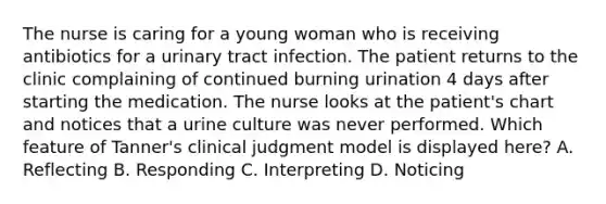 The nurse is caring for a young woman who is receiving antibiotics for a urinary tract infection. The patient returns to the clinic complaining of continued burning urination 4 days after starting the medication. The nurse looks at the patient's chart and notices that a urine culture was never performed. Which feature of Tanner's clinical judgment model is displayed here? A. Reflecting B. Responding C. Interpreting D. Noticing