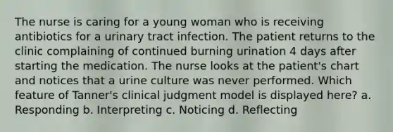 The nurse is caring for a young woman who is receiving antibiotics for a urinary tract infection. The patient returns to the clinic complaining of continued burning urination 4 days after starting the medication. The nurse looks at the patient's chart and notices that a urine culture was never performed. Which feature of Tanner's clinical judgment model is displayed here? a. Responding b. Interpreting c. Noticing d. Reflecting