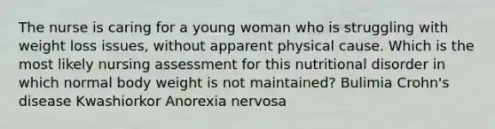 The nurse is caring for a young woman who is struggling with weight loss issues, without apparent physical cause. Which is the most likely nursing assessment for this nutritional disorder in which normal body weight is not maintained? Bulimia Crohn's disease Kwashiorkor Anorexia nervosa