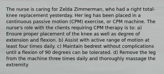 The nurse is caring for Zelda Zimmerman, who had a right total-knee replacement yesterday. Her leg has been placed in a continuous passive motion (CPM) exercise, or CPM machine. The nurse's role with the clients requiring CPM therapy is to: a) Ensure proper placement of the knee as well as degree of extension and flexion. b) Assist with active range of motion at least four times daily. c) Maintain bedrest without complications until a flexion of 90 degrees can be tolerated. d) Remove the leg from the machine three times daily and thoroughly massage the extremity