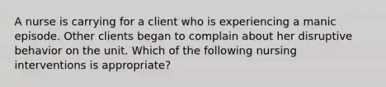 A nurse is carrying for a client who is experiencing a manic episode. Other clients began to complain about her disruptive behavior on the unit. Which of the following nursing interventions is appropriate?