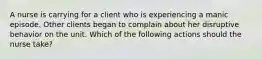 A nurse is carrying for a client who is experiencing a manic episode. Other clients began to complain about her disruptive behavior on the unit. Which of the following actions should the nurse take?