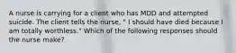 A nurse is carrying for a client who has MDD and attempted suicide. The client tells the nurse, " I should have died because I am totally worthless." Which of the following responses should the nurse make?